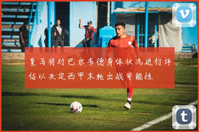 皇马将对巴尔韦德身体状况进行评估以决定西甲末轮出战可能性