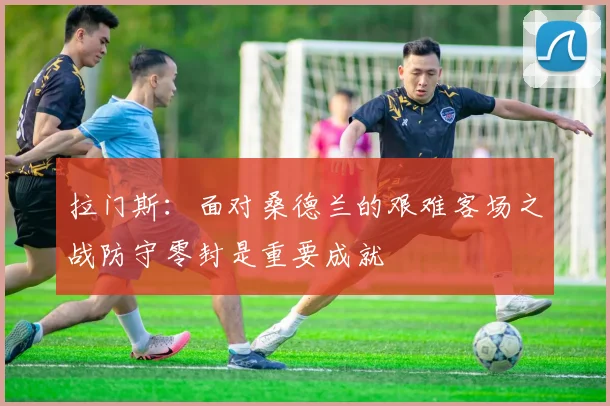 拉门斯：面对桑德兰的艰难客场之战防守零封是重要成就