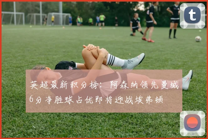 英超最新积分榜：阿森纳领先曼城6分净胜球占优即将迎战埃弗顿