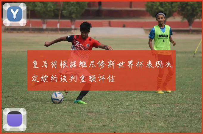皇马将根据维尼修斯世界杯表现决定续约谈判金额评估