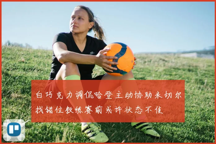白巧克力调侃哈登主动协助米切尔找错位教练赛前或许状态不佳