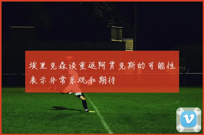 埃里克森谈重返阿贾克斯的可能性表示非常乐观和期待