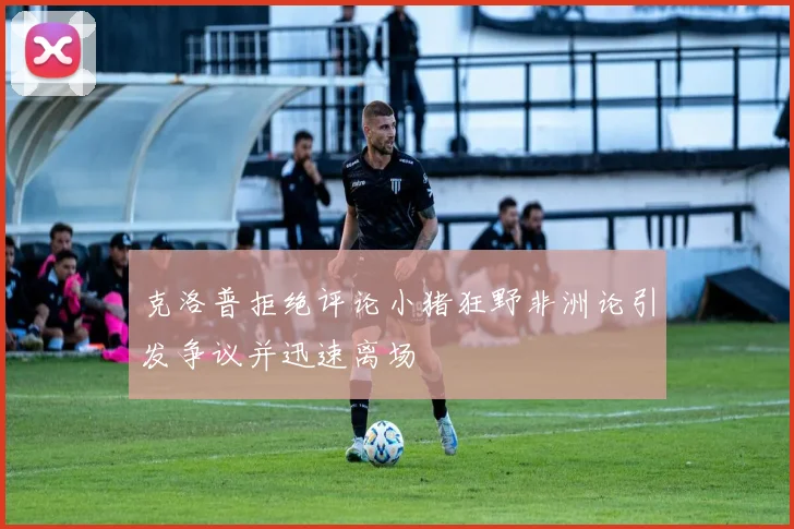 克洛普拒绝评论小猪狂野非洲论引发争议并迅速离场