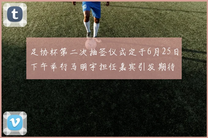 足协杯第二次抽签仪式定于6月25日下午举行马明宇担任嘉宾引发期待