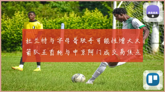 杜兰特与字母哥联手可能性增大火箭队五首轮与申京阿门成交易焦点