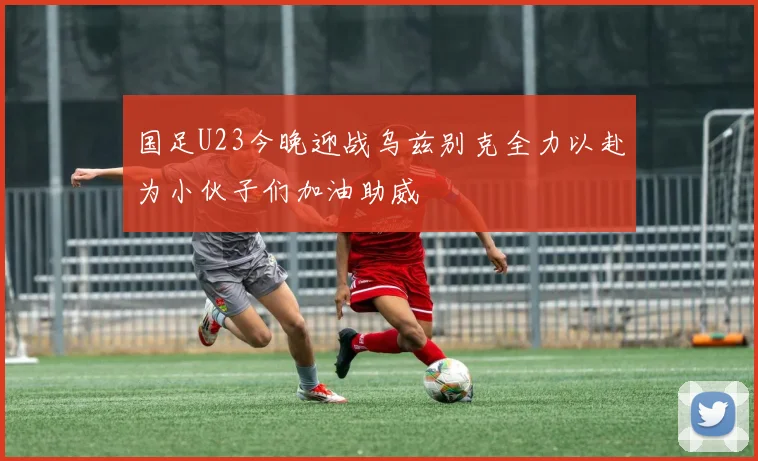 国足U23今晚迎战乌兹别克全力以赴为小伙子们加油助威
