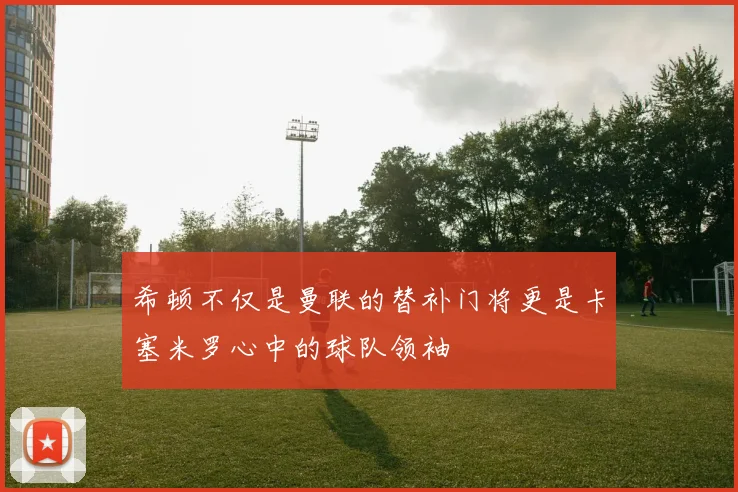 希顿不仅是曼联的替补门将更是卡塞米罗心中的球队领袖