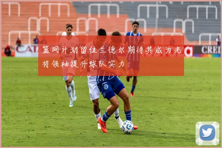 篮网计划留住兰德尔期待其成为老将领袖提升球队实力