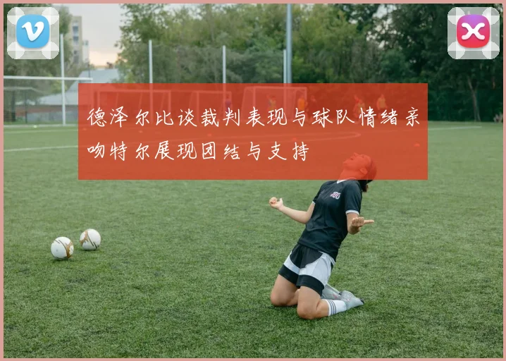 德泽尔比谈裁判表现与球队情绪亲吻特尔展现团结与支持