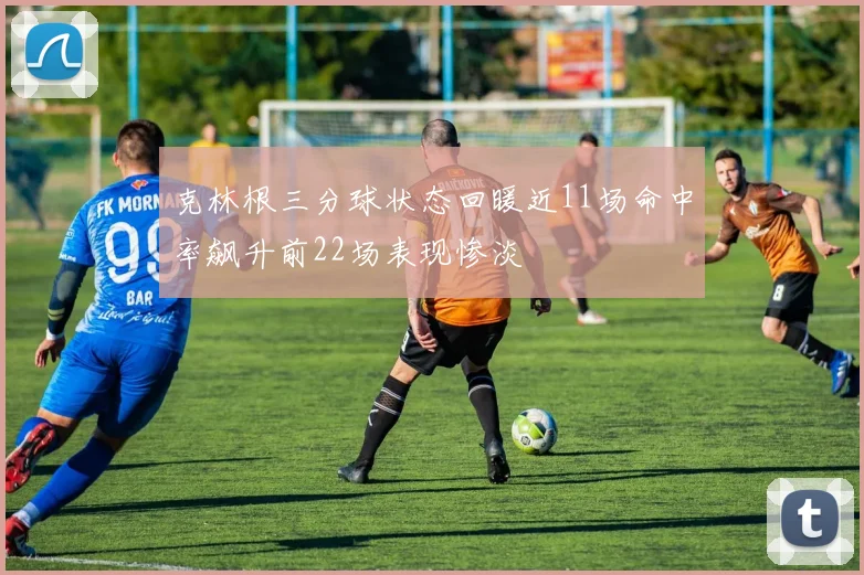 克林根三分球状态回暖近11场命中率飙升前22场表现惨淡