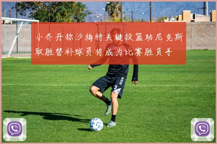 小乔丹称沙梅特关键投篮助尼克斯取胜替补球员将成为比赛胜负手