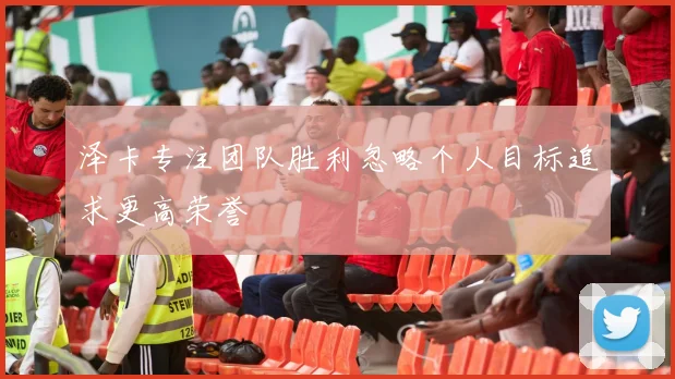 泽卡专注团队胜利忽略个人目标追求更高荣誉