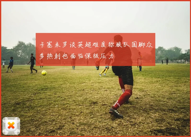卡塞米罗谈英超难度称狼队国脚众多热刺也面临保级压力
