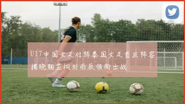 U17中国女足对阵泰国女足首发阵容揭晓鞠芷桐刘雨辰领衔出战