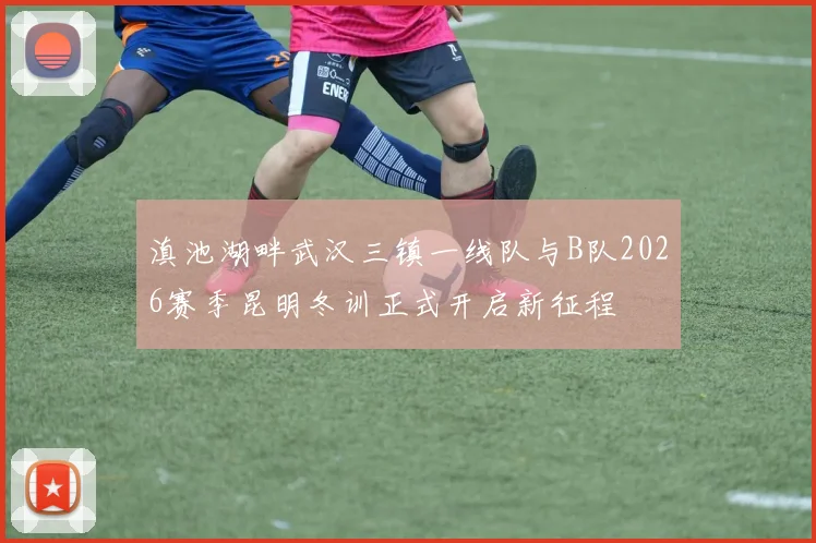 滇池湖畔武汉三镇一线队与B队2026赛季昆明冬训正式开启新征程