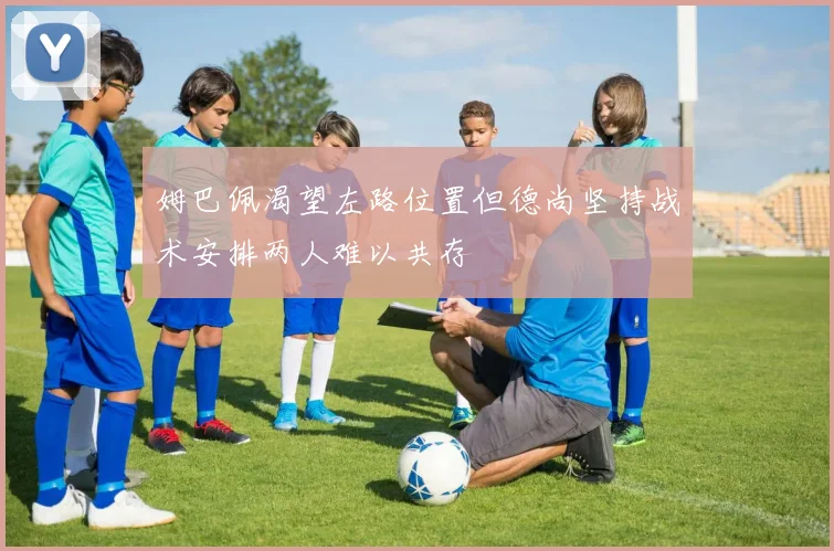 姆巴佩渴望左路位置但德尚坚持战术安排两人难以共存