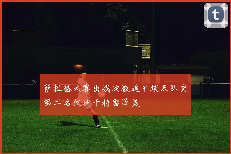 萨拉赫大赛出战次数追平埃及队史第二名仅次于特雷泽盖