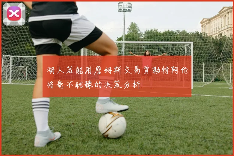 湖人若能用詹姆斯交易贾勒特阿伦将毫不犹豫的决策分析