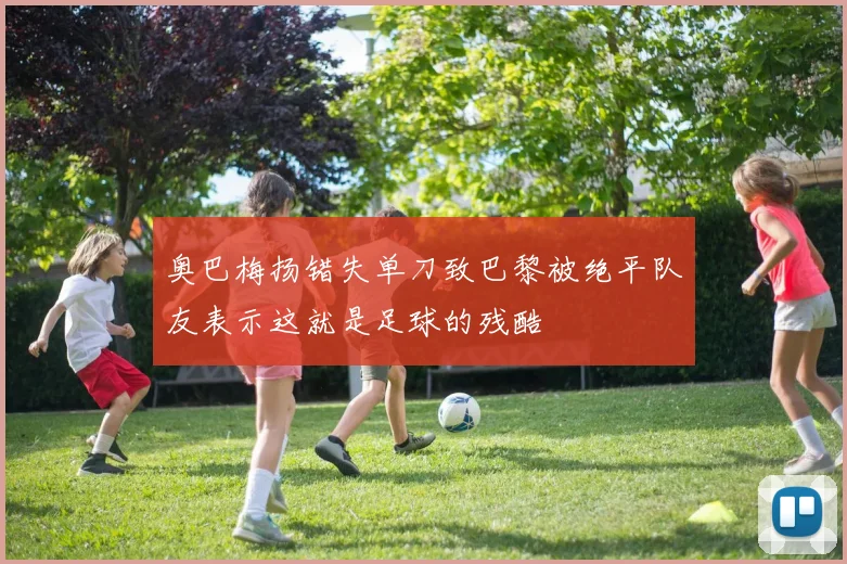 奥巴梅扬错失单刀致巴黎被绝平队友表示这就是足球的残酷