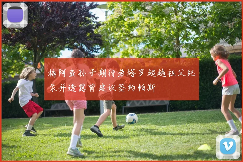梅阿查孙子期待劳塔罗超越祖父纪录并透露曾建议签约帕斯